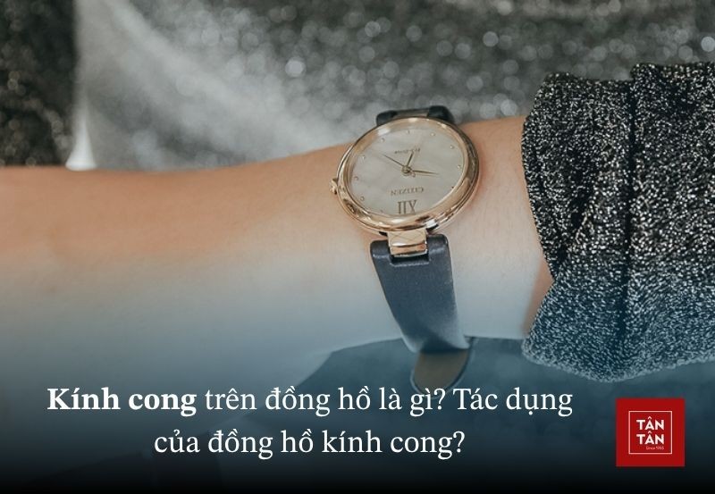 Kính cong trên đồng hồ là gì? Tác dụng và đặc điểm của đồng hồ kính cong?