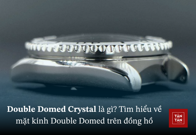 Double Domed Crystal là gì? Tìm hiểu về mặt kính Double Domed trên đồng hồ