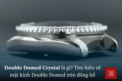 Double Domed Crystal là gì? Tìm hiểu về mặt kính Double Domed trên đồng hồ